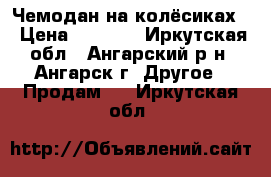 Чемодан на колёсиках. › Цена ­ 2 000 - Иркутская обл., Ангарский р-н, Ангарск г. Другое » Продам   . Иркутская обл.